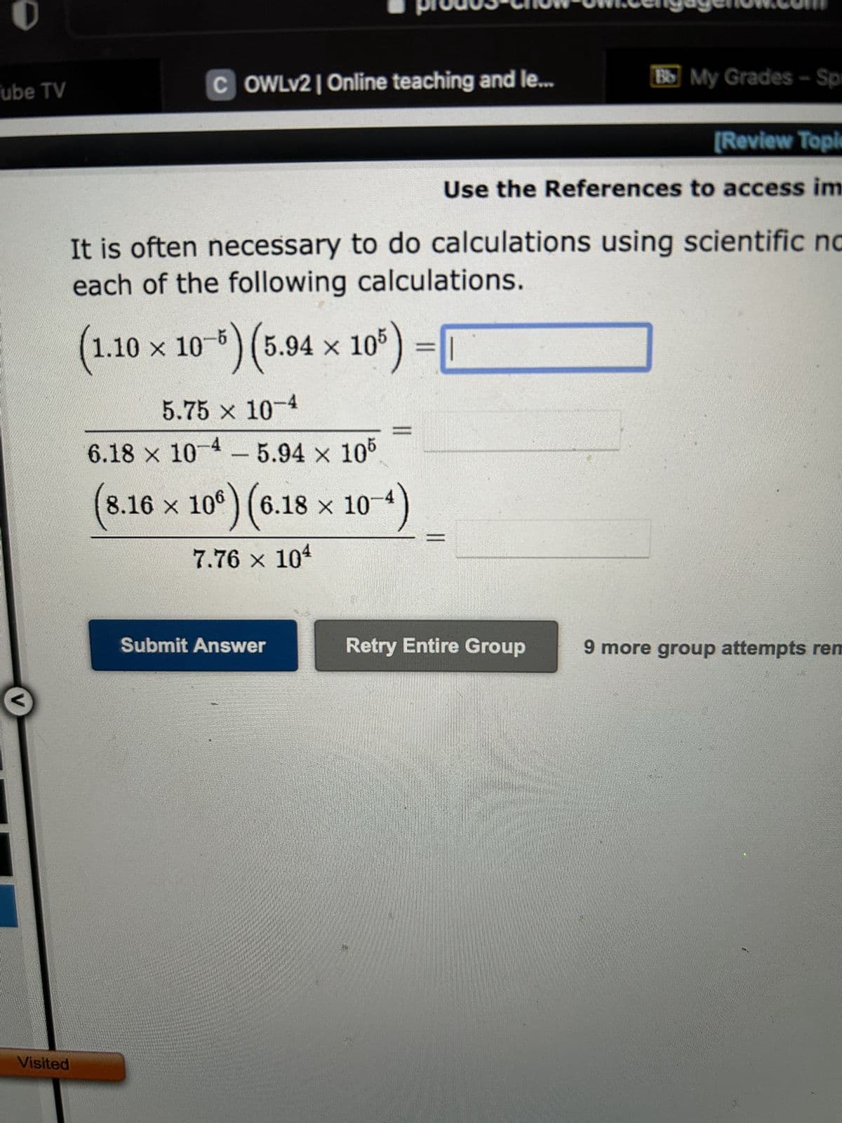 Tube TV
Visited
OWLV2 | Online teaching and le...
5.75 × 10-4
6.18 x 10-4-5.94 × 105
It is often necessary to do calculations using scientific no
each of the following calculations.
(1.10 × 10 5) (5.94 × 105)
8.16 × 106) (6.18 × 10
7.76 × 104
Submit Answer
10-4)
Bb My Grades-Spr
[Review Topic
Use the References to access im
Retry Entire Group
9 more group attempts rem