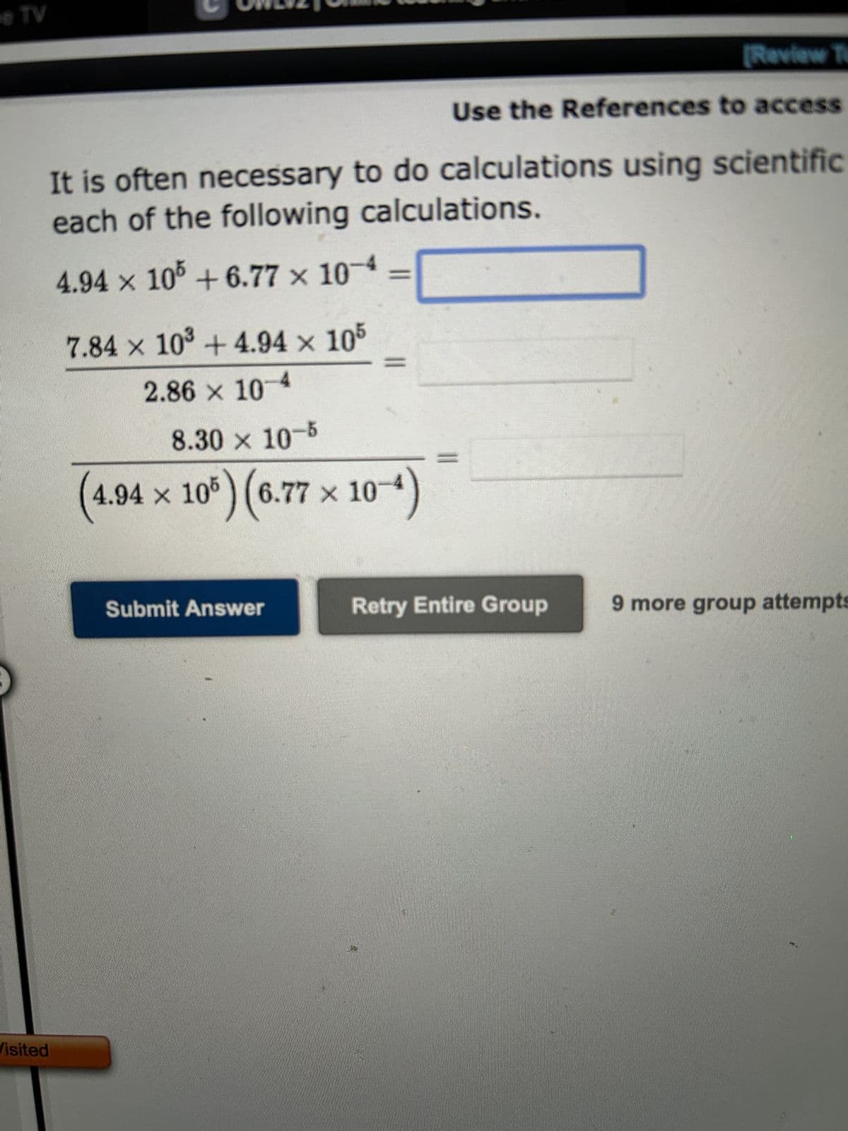 TV
[Review Te
Use the References to access
It is often necessary to do calculations using scientific
each of the following calculations.
4.94 x 105 +6.77 × 10-4
Visited
7.84 x 10³ +4.94 × 105
2.86 × 10-4
8.30 × 10-5
(4.94 x 105) (6.77 × 10-4)
Submit Answer
11
Retry Entire Group
9 more group attempts