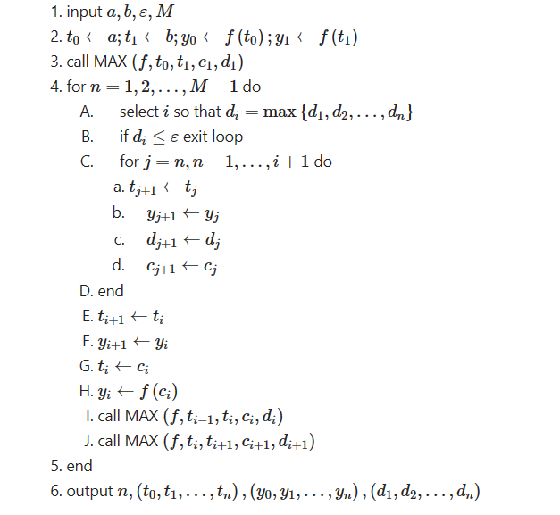 1. input a, b, c, M
2. toa; t₁b; yo ← ƒ (to); y₁ ← f (t₁)
3. call MAX (f, to, t₁, C₁, di)
4. for n = 1,2,..., M - 1 do
A.
B.
C.
select i so that d; = max {d₁, d₂, ..., dn}
if die exit loop
for j = n, n-1,...,i + 1 do
a. tj+1 + tj
b.
C.
c.
d.
Yj+1 Yj
dj+1 dj
-
Cj+1 ← Cj
+
D. end
E. ti+1 ←tį
F. Yi+1 ← Yi
G. ti ← Ci
H. Yi ← f (C₂)
I. call MAX (f, ti-1, ti, Ci, di)
J. call MAX (f, ti, ti+1, Ci+1, di+1)
5. end
6. output n, (to, t₁,..., tn), (Yo, Y₁, ..., Yn), (d₁, d2, ..., dn)