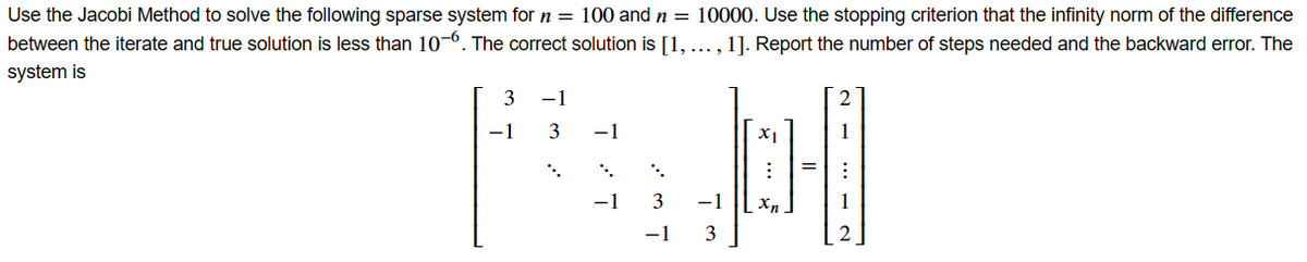 Use the Jacobi Method to solve the following sparse system for n = 100 and n = 10000. Use the stopping criterion that the infinity norm of the difference
between the iterate and true solution is less than 10~6. The correct solution is [1, ..., 1]. Report the number of steps needed and the backward error. The
system is
3
-1
-1
3
-1
-1
X1
메
3 -1 Xn
-1
3