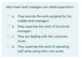 Why lower level managers are called supervisors?
O a. They execute the work assigned by the
middle level managers
O b. They supervise the work of functional
managers
O. They are dealing with the customers
issues
O d. They supervise the work of operating
staff while doing their own works
