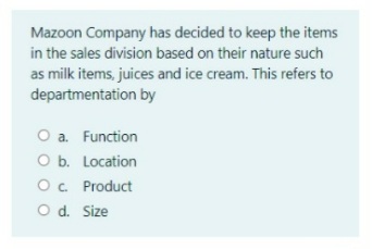 Mazoon Company has decided to keep the items
in the sales division based on their nature such
as milk items, juices and ice cream. This refers to
departmentation by
O a. Function
O b. Location
O. Product
O d. Size
