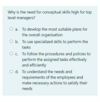 Why is the need for conceptual skills high for top
level managers?
O a. To develop the most suitable plans for
the overall organisation
O b. To use specialized skills to perform the
tasks
O. To follow the procedures and policies to
perform the assigned tasks effectively
and efficiently
O d. To understand the needs and
requirements of the employees and
make necessary actions to satisfy their
needs
