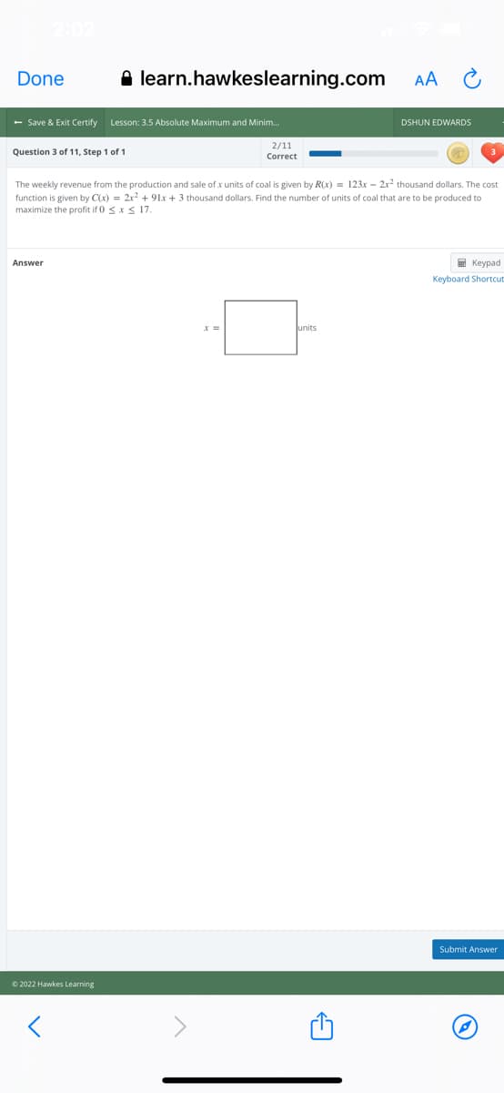 Done
A learn.hawkeslearning.com
AA
- Save & Exit Certify
Lesson: 3.5 Absolute Maximum and Minim.
DSHUN EDWARDS
2/11
Question 3 of 11, Step 1 of 1
Correct
The weekly revenue from the production and sale of x units of coal is given by R(x) = 123x – 2x? thousand dollars. The cost
function is given by C(x) = 2x2 + 91x + 3 thousand dollars. Find the number of units of coal that are to be produced to
maximize the profit if 0 sxS 17.
Answer
E Keypad
Keyboard Shortcut
lunits
Submit Answer
© 2022 Hawkes Learning
