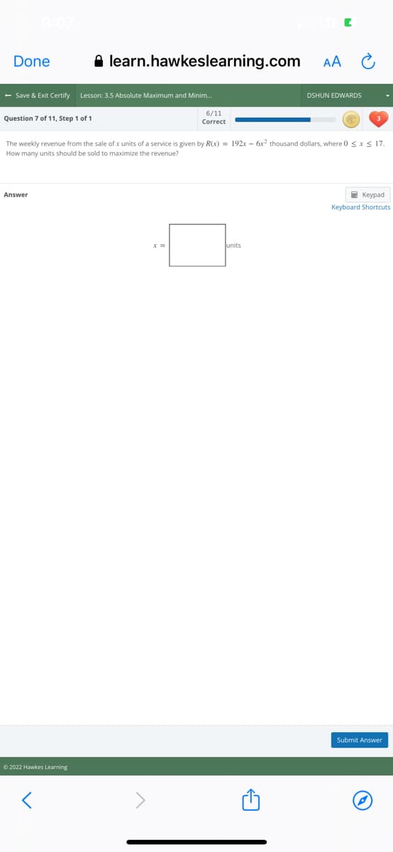 Done
A learn.hawkeslearning.com
AA
- Save & Exit Certify Lesson: 3.5 Absolute Maximum and Minim.
DSHUN EDWARDS
6/11
Question 7 of 11, Step 1 of 1
Correct
The weekly revenue from the sale of x units of a service is given by R(x) = 192x – 6x? thousand dollars, where 0 <x S 17.
How many units should be sold to maximize the revenue?
Answer
E Keypad
Keyboard Shortcuts
units
Submit Answer
© 2022 Hawkes Learning
