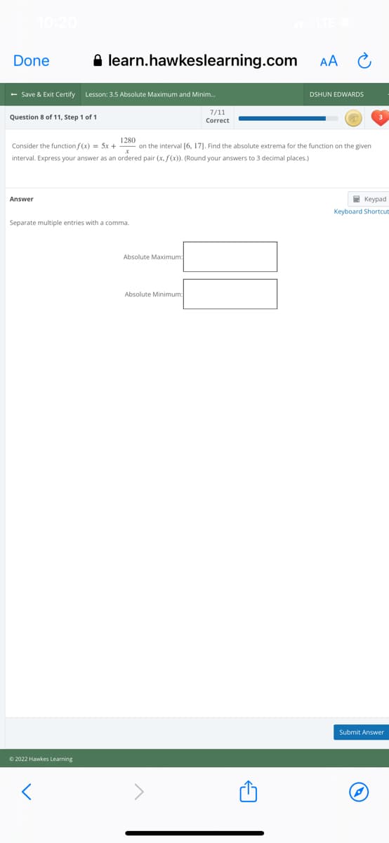 10:20
Done
A learn.hawkeslearning.com
AA
- Save & Exit Certify
Lesson: 3.5 Absolute Maximum and Minim.
DSHUN EDWARDS
7/11
Question 8 of 11, Step 1 of 1
Correct
Consider the function f (x) = 5x +
1280
on the interval [6, 17]. Find the absolute extrema for the function on the given
interval. Express your answer as an ordered pair (x, f(x)). (Round your answers to 3 decimal places.)
Answer
E Keypad
Keyboard Shortcut
Separate multiple entries with a comma.
Absolute Maximum:
Absolute Minimum:
Submit Answer
© 2022 Hawkes Learning
