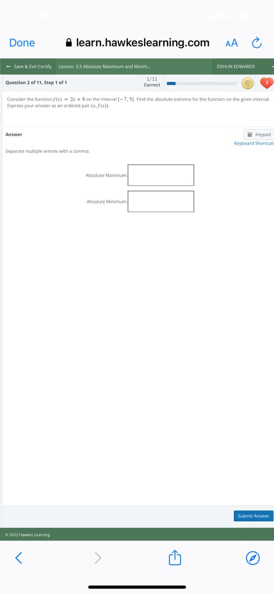 Done
A learn.hawkeslearning.com
AA
- Save & Exit Certify Lesson: 3.5 Absolute Maximum and Minim.
DSHUN EDWARDS
1/11
Question 2 of 11, Step 1 of 1
Correct
Consider the function f(x) = 2x + 8 on the interval [-7, 5]. Find the absolute extrema for the function on the given interval.
Express your answer as an ordered pair (x. f(x).
Answer
E Keypad
Keyboard Shortcuts
Separate multiple entries with a comma.
Absolute Maximum:
Absolute Minimum:
Submit Answer
O 2022 Hawkes Learning
