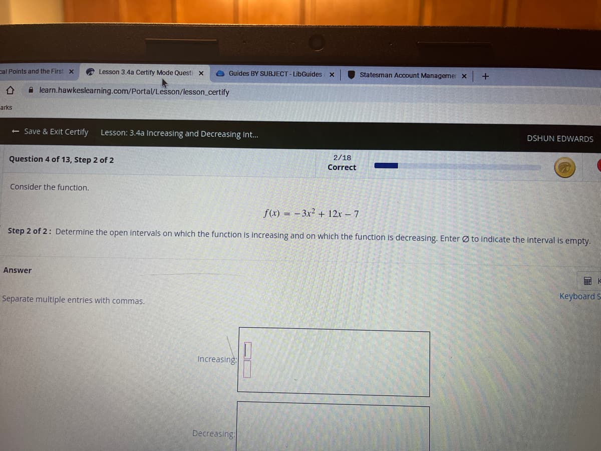 cal Points and the First x
A Lesson 3.4a Certify Mode Questi x
O Guides BY SUBJECT - LibGuides
Statesman Account Managemer x
+
A learn.hawkeslearning.com/Portal/Lesson/lesson_certify
arks
<- Save & Exit Certify
Lesson: 3.4a Increasing and Decreasing Int...
DSHUN EDWARDS
Question 4 of 13, Step 2 of 2
2/18
Correct
Consider the function.
f(x) = -3x² + 12x – 7
Step 2 of 2: De
mine the open intervals on which the function is increasing and on which the function is decreasing. Enter Ø to indicate the interval is empty.
Answer
Separate multiple entries with commas.
Keyboard S
Increasing:
Decreasing:
