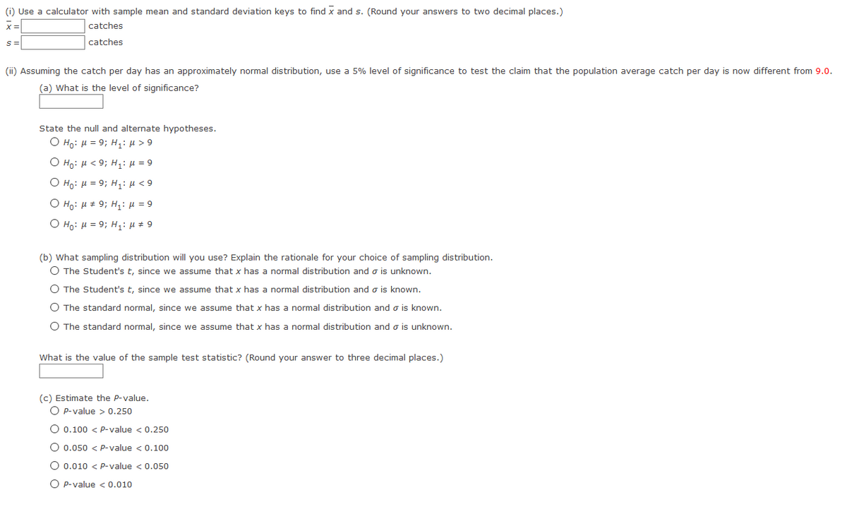 (i) Use a calculator with sample mean and standard deviation keys
find x and s. (Round your answers to two decimal places.)
catches
catches
(ii) Assuming the catch per day has an approximately normal distribution, use a 5% level of significance to test the claim that the population average catch per day is now different from 9.0.
(a) What is the level of significance?
State the null and alternate hypotheses.
Ο Η8: μ 9; H1: μ > 9
Ο H: μ 9; H1: μ = 9
Ο H9 μ 9; H1: μ <9
Ο Η: μ + 9; H μ=9.
Ο H6: μ= 9; H1: μ 9
(b) What sampling distribution will you use? Explain the rationale for your choice of sampling distribution.
O The Student's t, since we assume that x has a normal distribution and o is unknown.
O The Student's t, since we assume that x has a normal distribution and o is known.
O The standard normal, since we assume that x has a normal distribution and o is known.
O The standard normal, since we assume that x has a normal distribution and o is unknown.
What is the value of the sample test statistic? (Round your answer to three decimal places.)
(c) Estimate the P-value.
O P-value > 0.250
O 0.100 < P-value < 0.250
O 0.050 < P-value < 0.100
O 0.010 < P-value < 0.050
O P-value < 0.010
