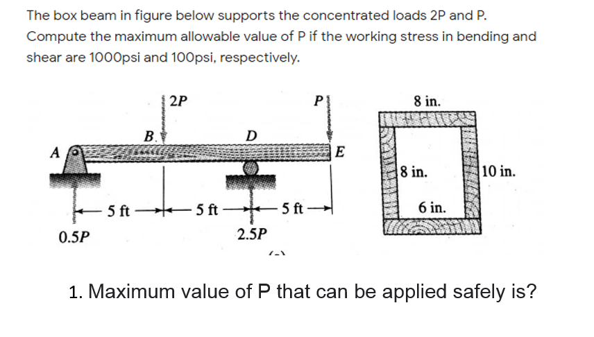 The box beam in figure below supports the concentrated loads 2P and P.
Compute the maximum allowable value of P if the working stress in bending and
shear are 1000psi and 100psi, respectively.
2P
P
8 in.
В.
D
A
E
8 in.
10 in.
5 ft
5 ft
5 ft -
6 in.
0.5P
2.5P
1. Maximum value of P that can be applied safely is?
