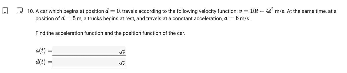 -
☐ 10. A car which begins at position d = 0, travels according to the following velocity function: v = 10t — 4t² m/s. At the same time, at a
position of d = 5 m, a trucks begins at rest, and travels at a constant acceleration, a = 6 m/s.
Find the acceleration function and the position function of the car.
a(t) =
d(t) =