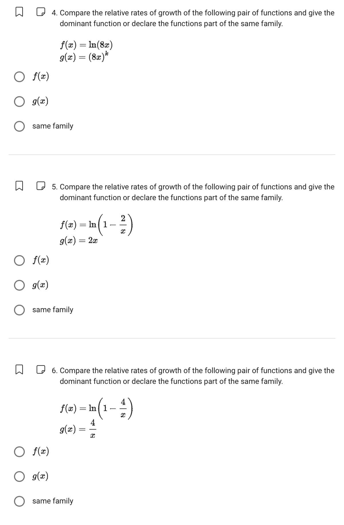 ○ f(x)
4. Compare the relative rates of growth of the following pair of functions and give the
dominant function or declare the functions part of the same family.
f(x) = ln(8x)
9(x) = (8x)*
○ g(x)
○ same family
☐
☐ 5. Compare the relative rates of growth of the following pair of functions and give the
dominant function or declare the functions part of the same family.
f(x) = ln( 1
g(x) = 2x
-
x
○ f(x)
○ g(x)
same family
☐
6. Compare the relative rates of growth of the following pair of functions and give the
dominant function or declare the functions part of the same family.
f(x) = ln√ 1
In (1--1-1-1)
g(x)
=
○ f(x)
○ g(x)
○ same family