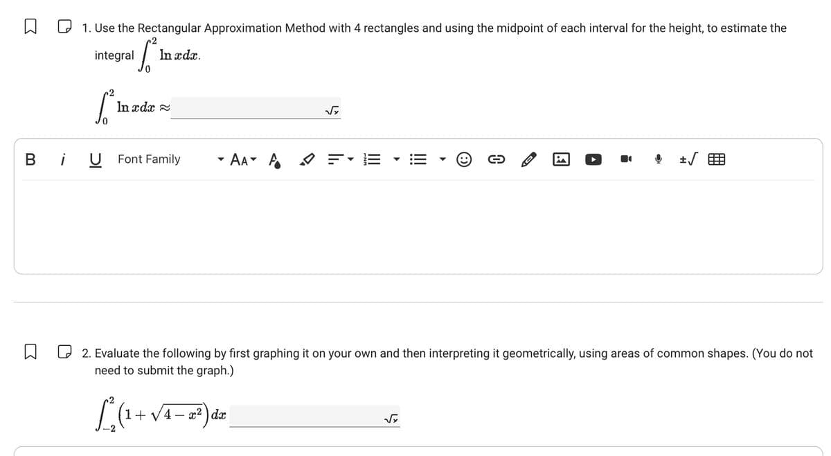 ☐ ☐ 1. Use the Rectangular Approximation Method with 4 rectangles and using the midpoint of each interval for the height, to estimate the
Inxd.
integral
Bi
☐
--
Inad~
√
U
Font Family
AAA =
☐ 2. Evaluate the following by first graphing it on your own and then interpreting it geometrically, using areas of common shapes. (You do not
need to submit the graph.)
2
L
-2
1+ √4x2 dx
√