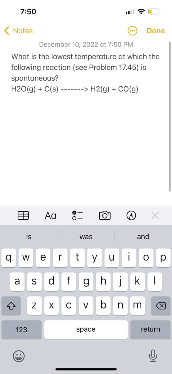 7:50
< Notes
December 10, 2022 at 7:50 PM
What is the lowest temperature at which the
following reaction (see Problem 17.45) is
spontaneous?
H2O(g) + C(s) --
‒‒‒‒‒‒‒> > H2(g) + CO(g)
←
is
qw e r
t y u
a S d f gh
123
..
Aa
N
was
X
C V
O
space
b
i
n
Done
and
jk 1
3
O
р
囟
return