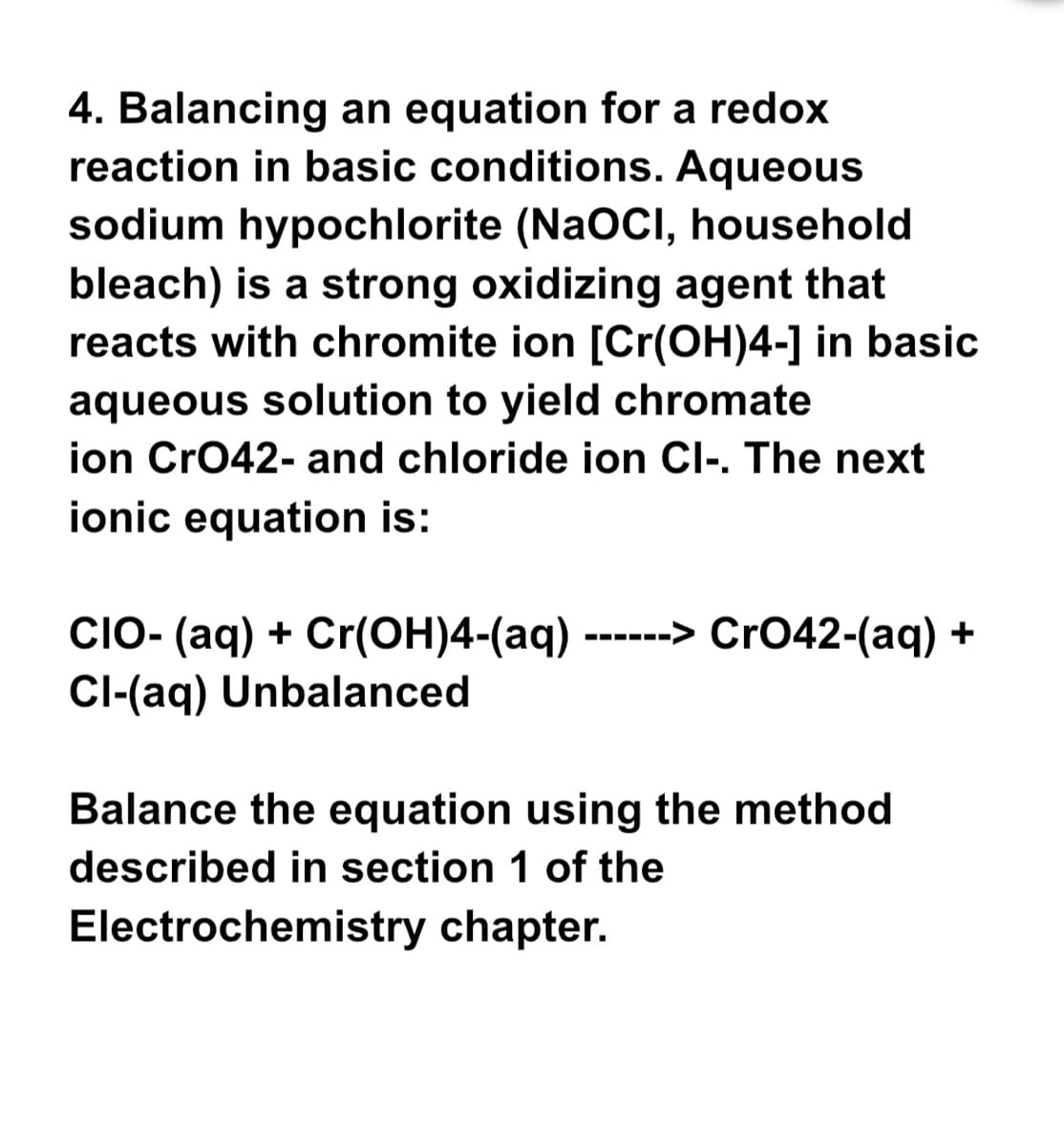 4. Balancing an equation for a redox
reaction in basic conditions. Aqueous
sodium hypochlorite (NaOCI, household
bleach) is a strong oxidizing agent that
reacts with chromite ion [Cr(OH)4-] in basic
aqueous solution to yield chromate
ion CrO42- and chloride ion Cl-. The next
ionic equation is:
CIO- (aq) + Cr(OH)4-(aq) - ------> CrO42-(aq) +
Cl-(aq) Unbalanced
Balance the equation using the method
described in section 1 of the
Electrochemistry chapter.