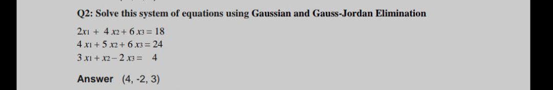 Q2: Solve this system of equations using Gaussian and Gauss-Jordan Elimination
2xi + 4 x2+ 6 x3 = 18
4 x1 + 5 x2+ 6 X3 = 24
3 x1 + x2- 2 x3 = 4
Answer (4, -2, 3)
