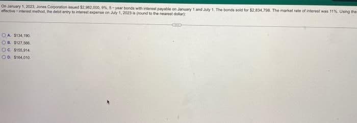 On January 1, 2023, Jones Corporation issued $2.982.000, 9%, 5-year bonds with interest payable on January 1 and July 1. The bonds sold for $2,834,798. The market rate of interest was 11%. Using the
effective - interest method, the debit entry to interest expense on July 1, 2023 is (round to the nearest dollar)
OA $134,190.
OB $127.566.
OC. $155,914
OD S164,010.
