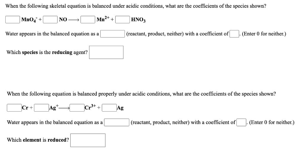 When the following skeletal equation is balanced under acidic conditions, what are the coefficients of the species shown?
MnO, +
NO
Mn2+
HNO3
Water appears in the balanced equation as a
(reactant, product, neither) with a coefficient of
(Enter 0 for neither.)
Which species is the reducing agent?
When the following equation is balanced properly under acidic conditions, what are the coefficients of the species shown?
Cr +
JAg
Ag
Water appears in the balanced equation as a
(reactant, product, neither) with a coefficient of
(Enter 0 for neither.)
Which element is reduced?
