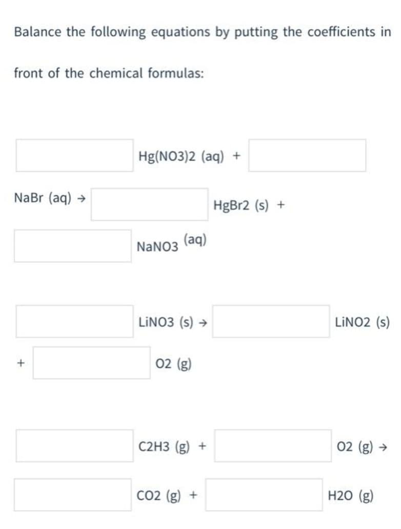 Balance the following equations by putting the coefficients in
front of the chemical formulas:
Hg(NO3)2 (aq) +
NaBr (aq) →
HgBr2 (s) +
(aq)
NaNO3
LINO3 (s) →
LINO2 (s)
02 (g)
C2H3 (g) +
02 (g) →
CO2 (g) +
H20 (g)
