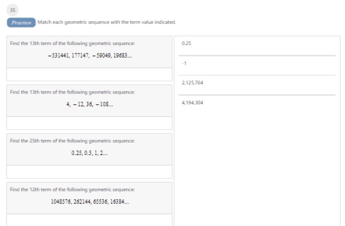 35
Practice Match each geametric sequence with the term value indicated.
Find the 13th term af the follawing geometric sequence:
0.25
-531441, 177147, - 59049, 19683.
-1
2,125,764
Find the 13th term af the follawing geometric sequence
4. - 12, 36, – 108..
4,194,304
Find the 25th term af the follawing geometric sequence
0.25, 0.5, 1,2.
Find the 12th term af the follawing geometric sequence
1048576, 262144, 65536, 16384.

