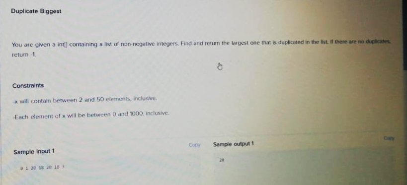 Duplicate Biggest
You are given a int] containing a list of non-negative integers. Find and return the largest one that is duplicated in the list If there are no duplicates
return -1.
Constraints
-x will contain between 2 and 50 elements, inclusive.
-Each element of x will be between 0 and 1000. inclusive.
Copy
Sample output 1
Sample input 1
a1 20 18 20 18 3
