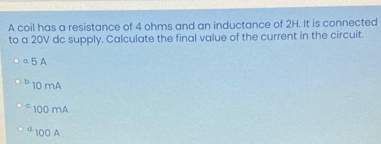 A coil has a resistance of 4 ohms and an inductance of 2H. It is connected
to a 20V dc supply. Calculate the final value of the current in the circuit.
O a 5 A
o b.10 mA
O C 100 mA
od 100 A
