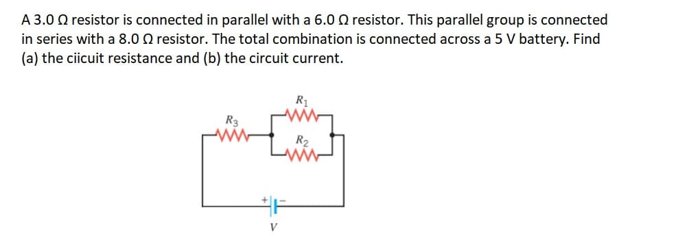 A 3.0 Q resistor is connected in parallel with a 6.0 Q resistor. This parallel group is connected
in series with a 8.0 Q resistor. The total combination is connected across a 5 V battery. Find
(a) the ciicuit resistance and (b) the circuit current.
R1
R2
V
