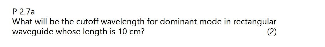 P 2.7a
What will be the cutoff wavelength for dominant mode in rectangular
waveguide whose length is 10 cm?
(2)
