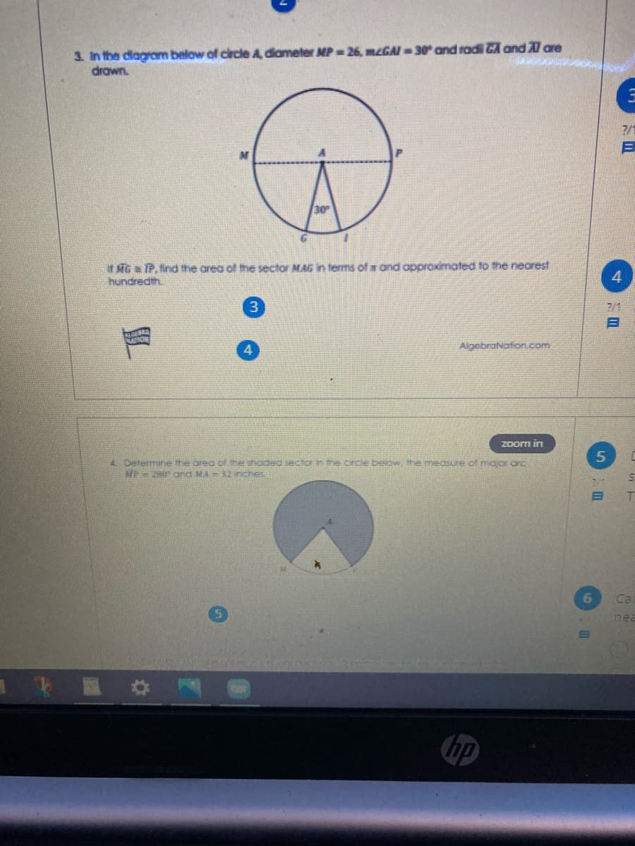 3. In the diagram below of circle A diameter MP 26, mzGAI - 30 and radi GA and Al are
drawn.
7/1
30
If MG TP, find the area of the sector MAG in terms of and approximated to the nearest
hundredth.
7/1
目
GEBRA
AlgobraNation.com
Zoom in
4 Determine the area ot he shoded sector in the circle below, the mecSLre of major orc
MP= ZR ond MA = 32 inches
6
Ca
nea
1 區 #
hp
