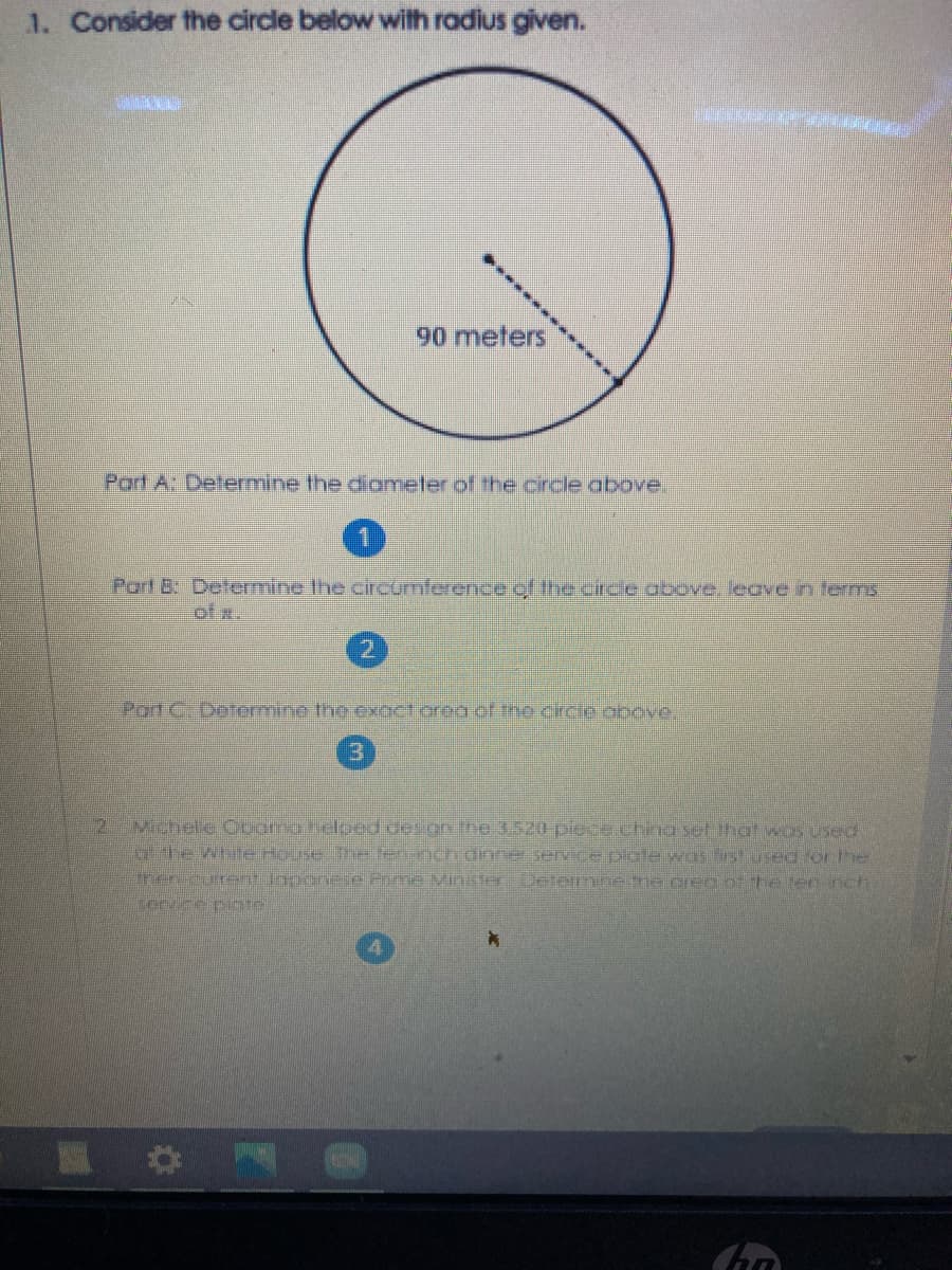 1. Consider the circle below with radius given.
90 meters
Part A: Determine the diameter of the circle above.
Part B: Determine the circumference of the circle above, leave in terms.
of x.
2.
Pord C. Determine theexact orea of the circie obove,
Michele Ocomaheloed desion the 3520 piece.china set that wos used
Ghewhie nouse e tennchdinne service plgte was histused for the
Fhereurentlopone e Pime MinisterDetemne me crea ot te ten nch
