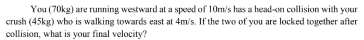 You (70kg) are running westward at a speed of 10m/s has a head-on collision with your
crush (45kg) who is walking towards east at 4m/s. If the two of you are locked together after
collision, what is your final velocity?
