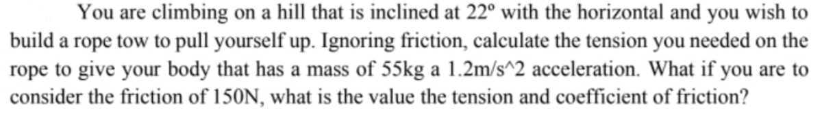 You are climbing on a hill that is inclined at 22° with the horizontal and you wish to
build a rope tow to pull yourself up. Ignoring friction, calculate the tension you needed on the
rope to give your body that has a mass of 55kg a 1.2m/s^2 acceleration. What if you are to
consider the friction of 150N, what is the value the tension and coefficient of friction?
