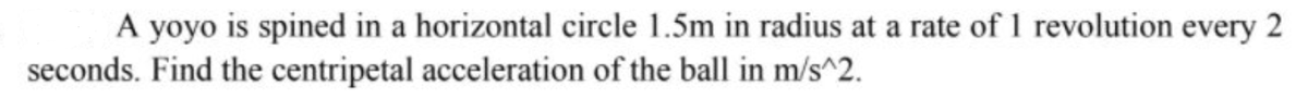 A yoyo is spined in a horizontal circle 1.5m in radius at a rate of 1 revolution every 2
seconds. Find the centripetal acceleration of the ball in m/s^2.
