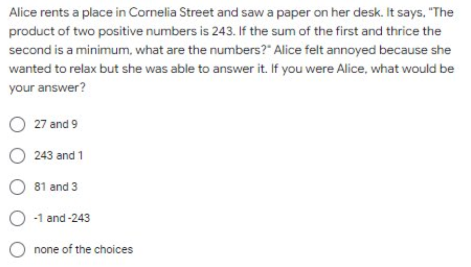 Alice rents a place in Cornelia Street and saw a paper on her desk. It says, "The
product of two positive numbers is 243. If the sum of the first and thrice the
second is a minimum, what are the numbers?" Alice felt annoyed because she
wanted to relax but she was able to answer it. If you were Alice, what would be
your answer?
O 27 and 9
O 243 and 1
O 81 and 3
O-1 and-243
O none of the choices
