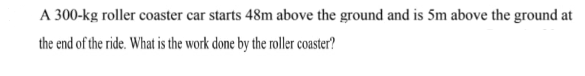 A 300-kg roller coaster car starts 48m above the ground and is 5m above the ground at
the end of the ride. What is the work done by the roller coaster?
