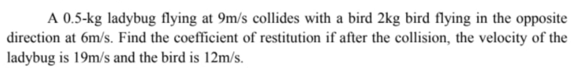 A 0.5-kg ladybug flying at 9m/s collides with a bird 2kg bird flying in the opposite
direction at 6m/s. Find the coefficient of restitution if after the collision, the velocity of the
ladybug is 19m/s and the bird is 12m/s.
