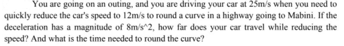 You are going on an outing, and you are driving your car at 25m/s when you need to
quickly reduce the car's speed to 12m/s to round a curve in a highway going to Mabini. If the
deceleration has a magnitude of 8m/s^2, how far does your car travel while reducing the
speed? And what is the time needed to round the curve?
