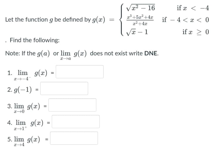 Vx2 – 16
if x < -4
+5x²+4x
Let the function g be defined by g(x)
if – 4 < x < 0
x²+4x
Vx – 1
if x > 0
. Find the following:
Note: If the g(a) or lim g(x) does not exist write DNE.
1. lim g(x) =
2. g(-1) =
3. lim g(x)
4. lim g(x)
5. lim g(x)
