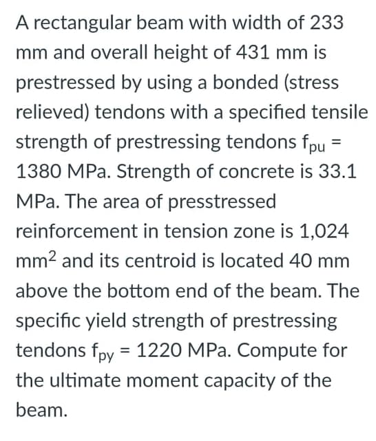 A rectangular beam with width of 233
mm and overall height of 431 mm is
prestressed by using a bonded (stress
relieved) tendons with a specified tensile
strength of prestressing tendons fpu
%3D
1380 MPa. Strength of concrete is 33.1
MPa. The area of presstressed
reinforcement in tension zone is 1,024
mm2 and its centroid is located 40 mm
above the bottom end of the beam. The
specific yield strength of prestressing
tendons fpy = 1220 MPa. Compute for
the ultimate moment capacity of the
beam.
