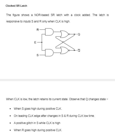 Clocked SR Latch
The figure shows a NOR-based SR latch with a clock added. The latch is
responsive to inputs S and Ronly when CLKis high.
R
E-
When CLK is low, the latch retains its current state. Observe that Q changes state -
• When S goes high during positive CLK
• On leading CLK edge after changes in S&R during CLK low time.
A positive glitch in S while CLK is high
When R goes high during positive CLK
