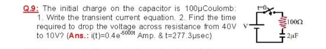 Q.9: The initial charge on the capacitor is 100µCoulomb:
1. Write the transient current equation. 2. Find the time
required to drop the voltage across resistance from 40V V
to 10V? (Ans.: i(t)=0.4e
1002
5000t
Amp. & t=277.3usec)
2uF
