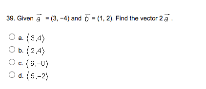 39. Given a = (3, -4) and 5 = (1, 2). Find the vector 2 a.
a. (3,4)
O b. (2,4)
O c. (6,-8)
O d. (5,-2)
