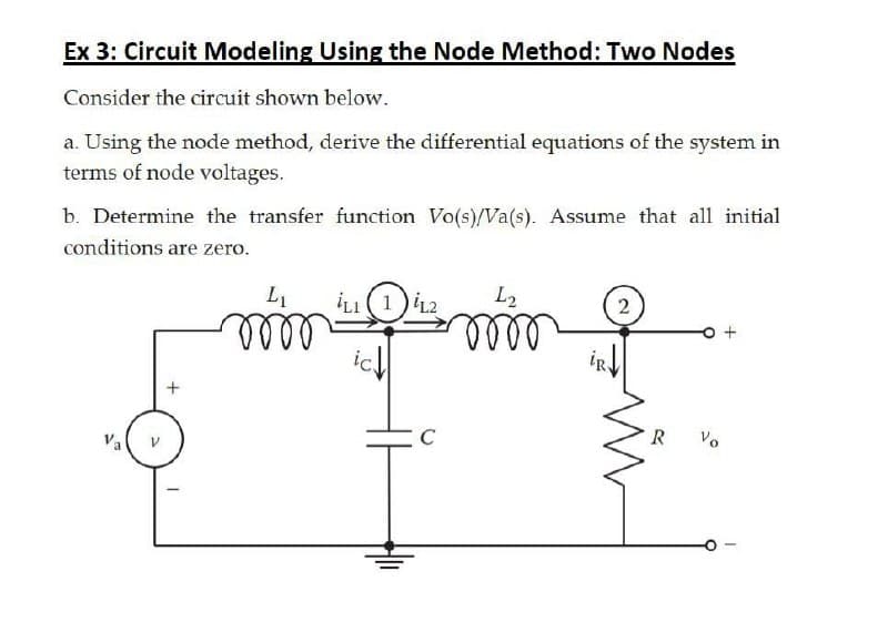 Ex 3: Circuit Modeling Using the Node Method: Two Nodes
Consider the circuit shown below.
a. Using the node method, derive the differential equations of the system in
terms of node voltages.
b. Determine the transfer function Vo(s)/Va(s). Assume that all initial
conditions are zero.
L1
LI(1)
L2
2
lell
ic.
lell
Vo
Va
