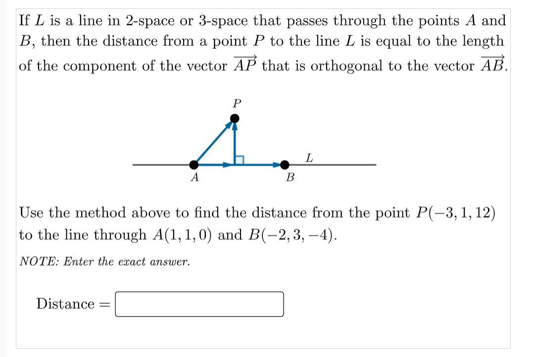 If L is a line in 2-space or 3-space that passes through the points A and
B, then the distance from a point P to the line L is equal to the length
of the component of the vector AP that is orthogonal to the vector AB.
А
B
Use the method above to find the distance from the point P(-3,1, 12)
to the line through A(1, 1,0) and B(-2,3, –4).
NOTE: Enter the exact answer.
Distance
