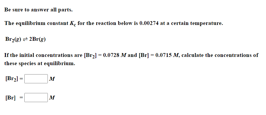 Be sure to answer all parts.
The equilibrium constant K. for the reaction below is 0.00274 at a certain temperature.
Br2(g) = 2Br(g)
If the initial concentrations are [Br2] = 0.0728 M and [Br] = 0.0715 M, calculate the concentrations of
these species at equilibrium.
[Br2] =
M
[Br]
M
=
