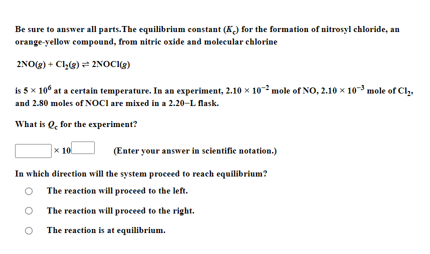 Be sure to answer all parts.The equilibrium constant (K) for the formation of nitrosyl chloride, an
orange-yellow compound, from nitric oxide and molecular chlorine
2NO(g) + Cl,(g)= 2NOCI(g)
is 5 x 10° at a certain temperature. In an experiment, 2.10 × 10-2 mole of NO, 2.10 x 10-3 mole of Cl,
and 2.80 moles of NOCI are mixed in a 2.20-L flask.
What is Q, for the experiment?
× 10
(Enter your answer in scientific notation.)
In which direction will the system proceed to reach equilibrium?
The reaction will proceed to the left.
The reaction will proceed to the right.
The reaction is at equilibrium.
