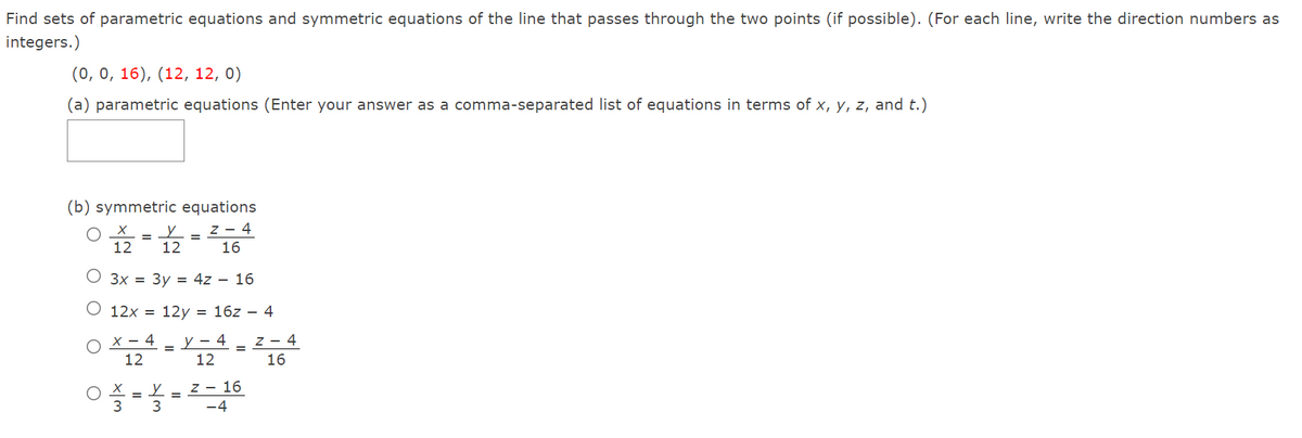Find sets of parametric equations and symmetric equations of the line that passes through the two points (if possible). (For each line, write the direction numbers as
integers.)
(0, 0, 16), (12, 12, 0)
(a) parametric equations (Enter your answer as a comma-separated list of equations in terms of x, y, z, and t.)
(b) symmetric equations
z - 4
16
12
12
О Зх 3D Зу 3D 4z — 16
O 12x = 12y = 16z – 4
X – 4
12
y – 4
12
z - 4
16
z - 16
O X =
3
-4
