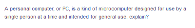 A personal computer, or PC, is a kind of microcomputer designed for use by a
single person at a time and intended for general use. explain?