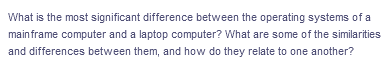 What is the most significant difference between the operating systems of a
mainframe computer and a laptop computer? What are some of the similarities
and differences between them, and how do they relate to one another?