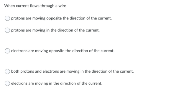 When current flows through a wire
protons are moving opposite the direction of the current.
protons are moving in the direction of the current.
electrons are moving opposite the direction of the current.
both protons and electrons are moving in the direction of the current.
electrons are moving in the direction of the current.